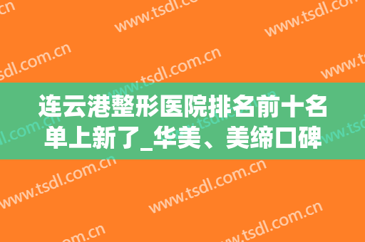 连云港整形医院排名前十名单上新了_华美、美缔口碑技术领先榜首(连云港有名的整形医院)