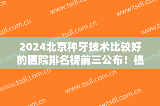 2024北京种牙技术比较好的医院排名榜前三公布！植牙*如下！价格表查收