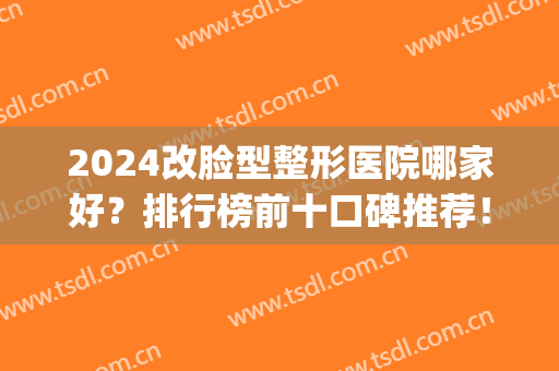 2024改脸型整形医院哪家好？排行榜前十口碑推荐！公立私立实力相当~(脸部整形哪家医院好)