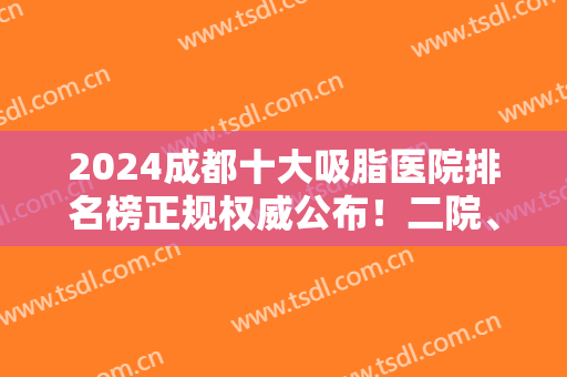 2024成都十大吸脂医院排名榜正规权威公布！二院、友谊、华美紫馨等公立私立领衔