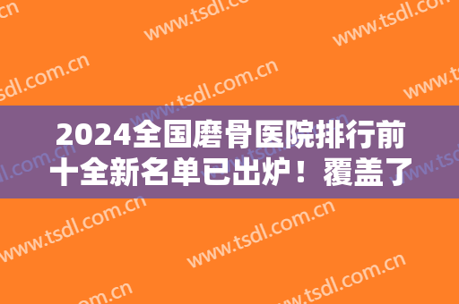 2024全国磨骨医院排行前十全新名单已出炉！覆盖了北京、广州、西安、上海等！
