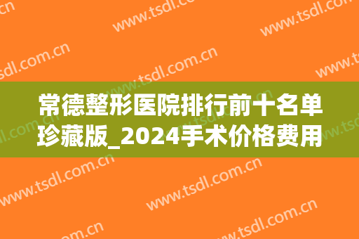 常德整形医院排行前十名单珍藏版_2024手术价格费用明细一览(常德整形外科 排名)