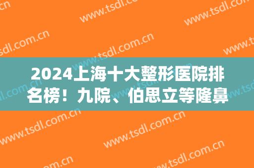 2024上海十大整形医院排名榜！九院、伯思立等隆鼻技术突出！(上海排名前十的整形医院)