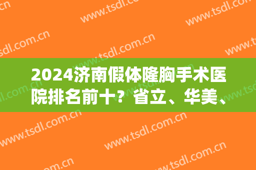 2024济南假体隆胸手术医院排名前十？省立、华美、星范等各大媲美！(济南排名第一的整形医院)
