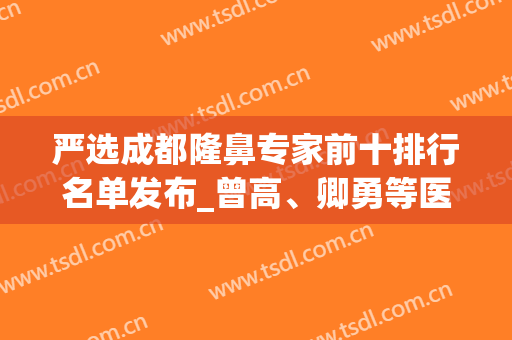 严选成都隆鼻专家前十排行名单发布_曾高、卿勇等医生可在线预约(成都出名的隆鼻医生)