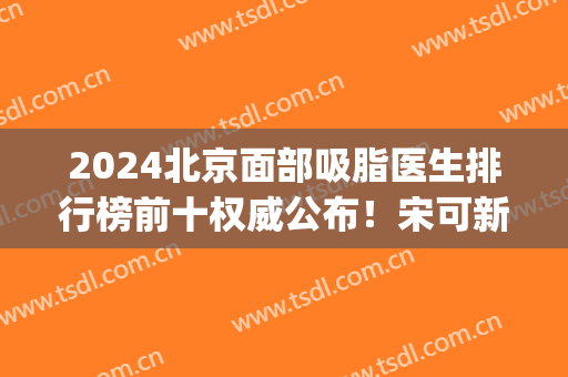 2024北京面部吸脂医生排行榜前十权威公布！宋可新、王阳等大咖入围top10