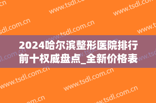 2024哈尔滨整形医院排行前十权威盘点_全新价格表精心整理请收藏(哈尔滨最好整形医院)