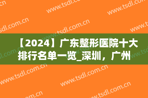 【2024】广东整形医院十大排行名单一览_深圳，广州医美机构领衔榜首(广东前十名的整形医院)