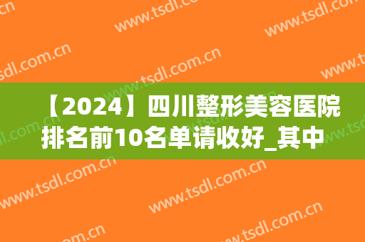 【2024】四川整形美容医院排名前10名单请收好_其中公立私立均有上榜