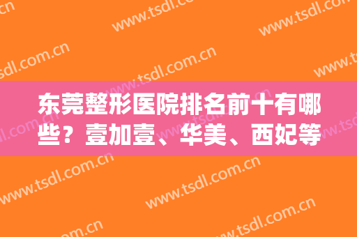 东莞整形医院排名前十有哪些？壹加壹、华美、西妃等私立医美入围top10(东莞正规整形医院排名)