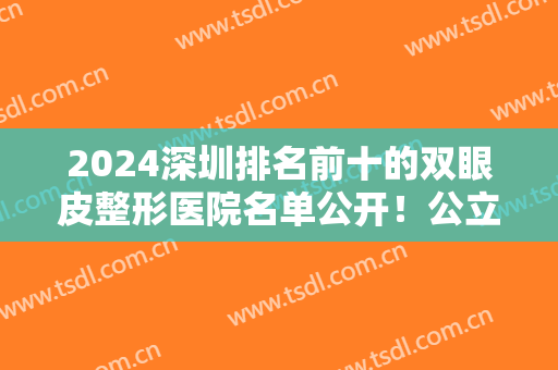 2024深圳排名前十的双眼皮整形医院名单公开！公立私立均有！实力口碑不凡