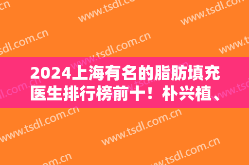 2024上海有名的脂肪填充医生排行榜前十！朴兴植、赵延峰等专家入围10强！