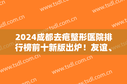 2024成都去疤整形医院排行榜前十新版出炉！友谊、华西、铜雀台等公立私立领衔