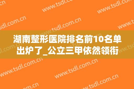 湖南整形医院排名前10名单出炉了_公立三甲依然领衔榜首(湖南整形外科 排名)