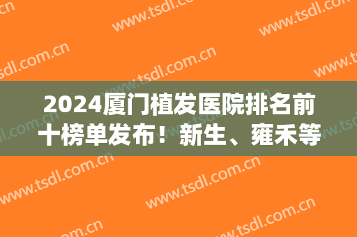 2024厦门植发医院排名前十榜单发布！新生、雍禾等连锁领衔！(厦门植发三甲医院)