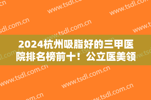 2024杭州吸脂好的三甲医院排名榜前十！公立医美领衔！浙一、省人民医院入围