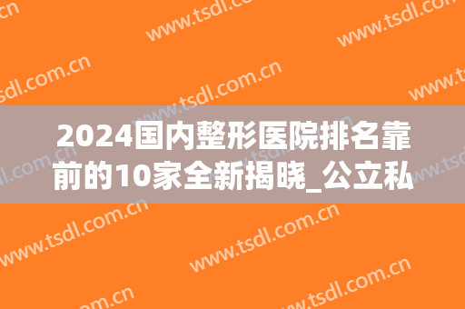 2024国内整形医院排名靠前的10家全新揭晓_公立私立齐聚top10(最近整形医院排名)