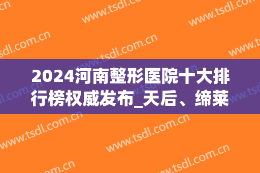 2024河南整形医院十大排行榜权威发布_天后、缔莱美口碑获好评(全国医美整形医院前十强)