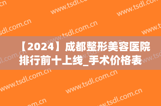 【2024】成都整形美容医院排行前十上线_手术价格表_口碑等在线查询(成都前十的整形医院)