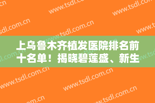 上乌鲁木齐植发医院排名前十名单！揭晓碧莲盛、新生等专科实力哪个更高？