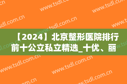 【2024】北京整形医院排行前十公立私立精选_十优、丽都成榜首新机构(北京排名前十的整形医院)