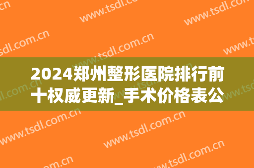 2024郑州整形医院排行前十权威更新_手术价格表公示_口碑在线查询(郑州医院整形排名)