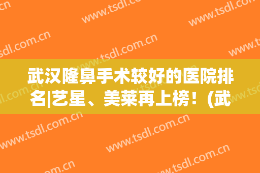 武汉隆鼻手术较好的医院排名|艺星、美莱再上榜！(武汉美鼻手术美莱整形)