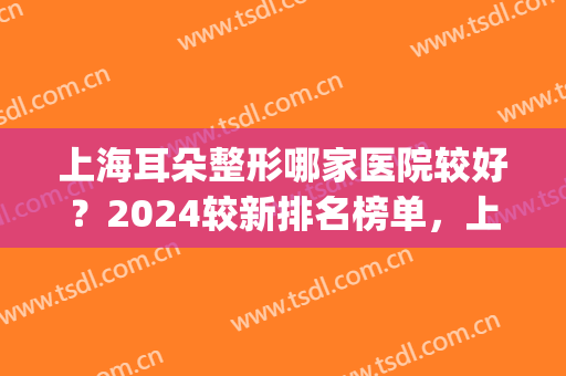 上海耳朵整形哪家医院较好？2024较新排名榜单，上榜前五实力不俗！(上海耳朵整形最好的医院是哪家)