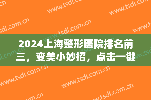 2024上海整形医院排名前三，变美小妙招，点击一键领取！(上海医院整形医院)