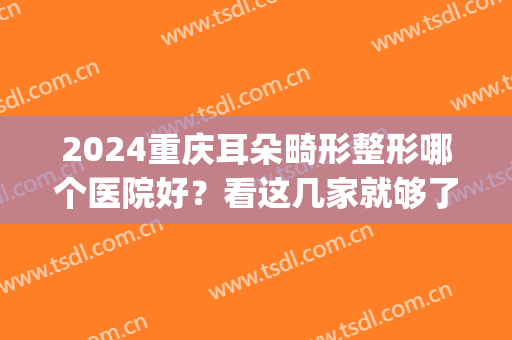 2024重庆耳朵畸形整形哪个医院好？看这几家就够了！(重庆排名第一的耳朵整形医院)