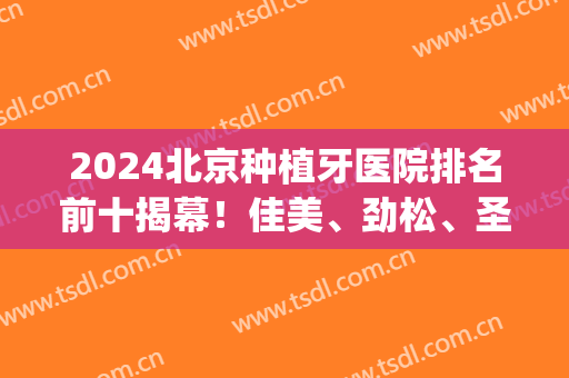 2024北京种植牙医院排名前十揭幕！佳美、劲松、圣贝等公布！(北京种植牙医院排名榜)