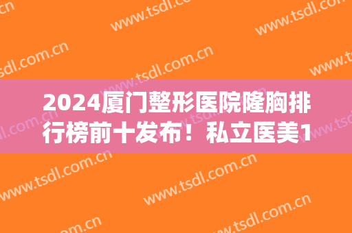 2024厦门整形医院隆胸排行榜前十发布！私立医美10强口碑实力领衔(厦门权威整形医院)