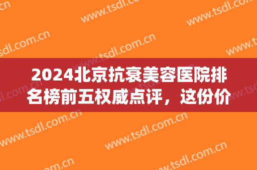 2024北京抗衰美容医院排名榜前五权威点评，这份价格明细表请查收！(北京医疗美容医院排行榜)