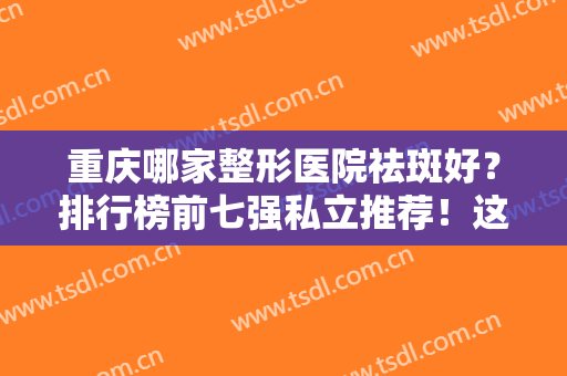 重庆哪家整形医院祛斑好？排行榜前七强私立推荐！这几家口碑实力不输公立