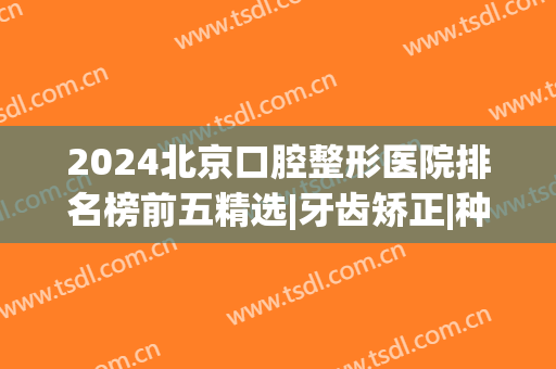 2024北京口腔整形医院排名榜前五精选|牙齿矫正|种植牙口碑机构大盘点