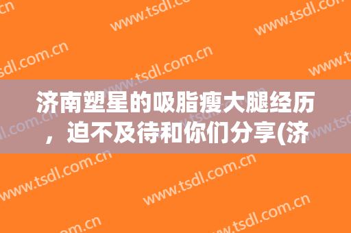 济南塑星的吸脂瘦大腿经历，迫不及待和你们分享(济南艺星吸脂)