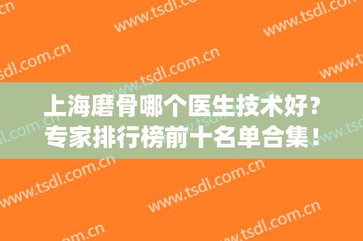上海磨骨哪个医生技术好？专家排行榜前十名单合集！前三的重点介绍(上海哪个医院磨骨技术好)