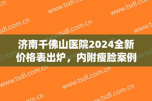 济南千佛山医院2024全新价格表出炉，内附瘦脸案例分享(济南千佛山医院双眼皮价格)
