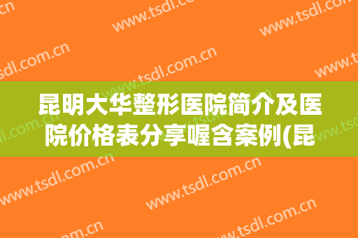 昆明大华整形医院简介及医院价格表分享喔含案例(昆明大的整形医院)