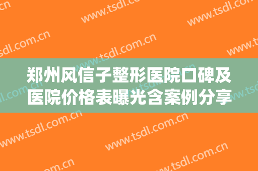 郑州风信子整形医院口碑及医院价格表曝光含案例分享(郑州风信子整形怎么样)