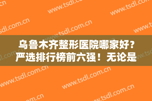 乌鲁木齐整形医院哪家好？严选排行榜前六强！无论是口碑、实力都值得推荐