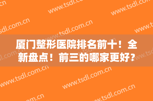 厦门整形医院排名前十！全新盘点！前三的哪家更好？(厦门有哪几家整形医院)