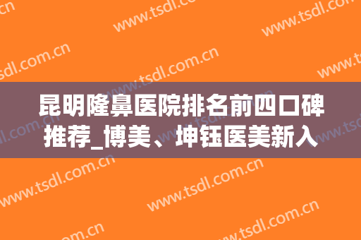 昆明隆鼻医院排名前四口碑推荐_博美、坤钰医美新入围含案例(昆明隆鼻最好的医院)