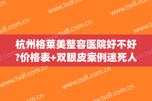 杭州格莱美整容医院好不好?价格表+双眼皮案例迷死人咯~(杭州格莱美整形口碑好吗)