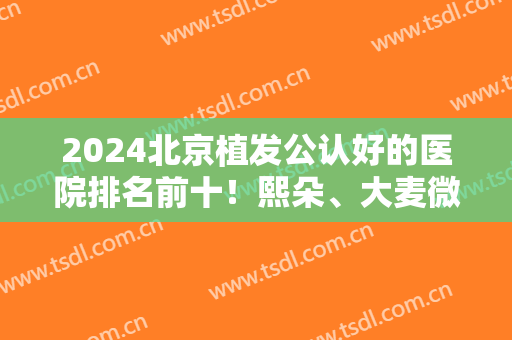 2024北京植发公认好的医院排名前十！熙朵、大麦微针、博士园等技术不同！