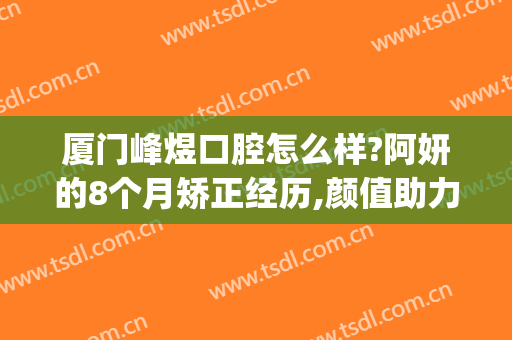 厦门峰煜口腔怎么样?阿妍的8个月矫正经历,颜值助力!(厦门市思明区峰煜口腔门诊部)