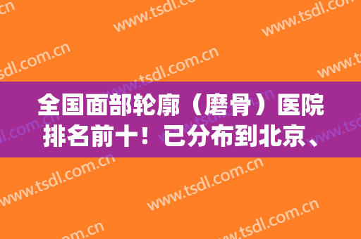 全国面部轮廓（磨骨）医院排名前十！已分布到北京、上海、成都、广州等！(上海面部整形医院最好的一家)