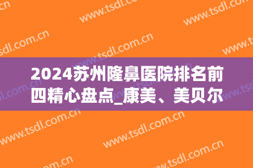 2024苏州隆鼻医院排名前四精心盘点_康美、美贝尔一直稳居榜首(苏州隆鼻哪里好只找康美)