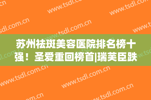 苏州祛斑美容医院排名榜十强！圣爱重回榜首|瑞芙臣跌落第六|价格查