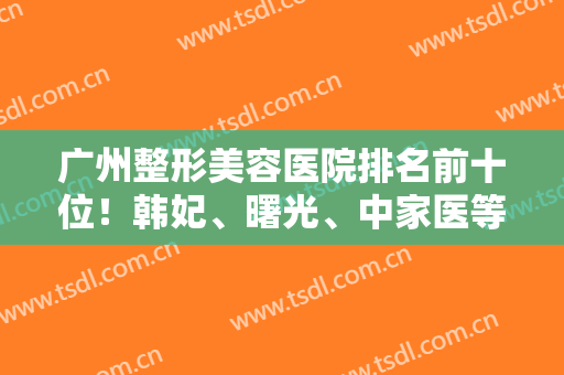 广州整形美容医院排名前十位！韩妃、曙光、中家医等实力口碑双向选择！